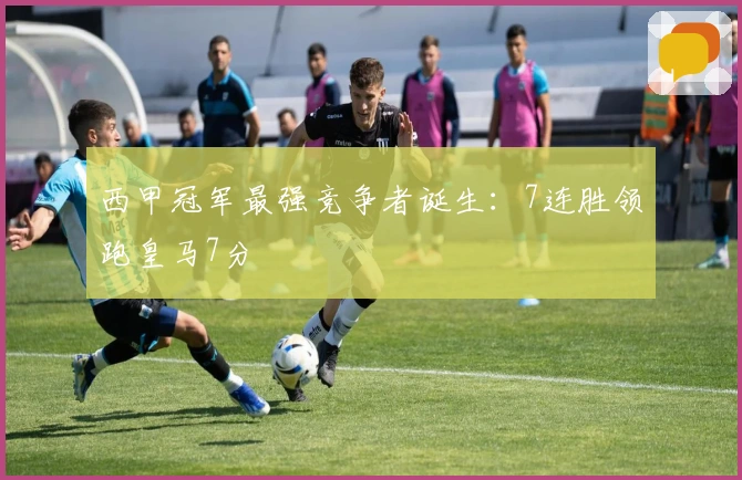 西甲冠军最强竞争者诞生：7连胜领跑皇马7分