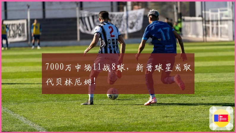 7000万中场11战8球，新晋球星或取代贝林厄姆！