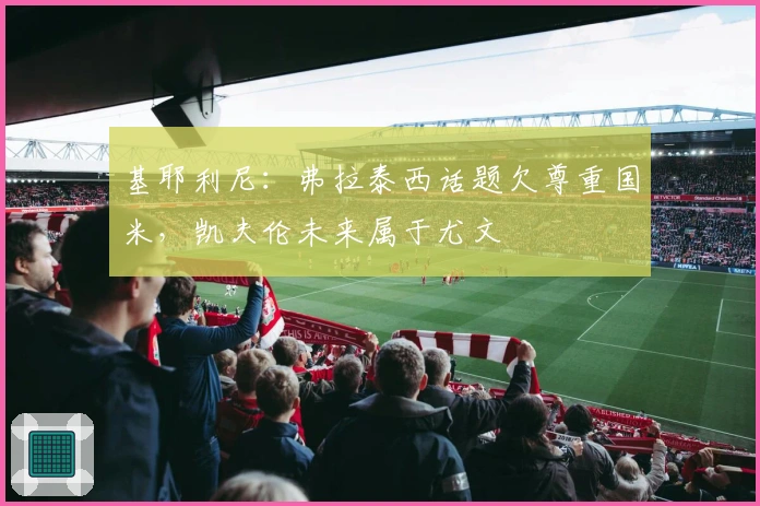 基耶利尼：弗拉泰西话题欠尊重国米，凯夫伦未来属于尤文