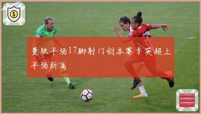 曼联半场17脚射门创本赛季英超上半场新高