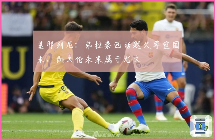 基耶利尼：弗拉泰西话题欠尊重国米，凯夫伦未来属于尤文