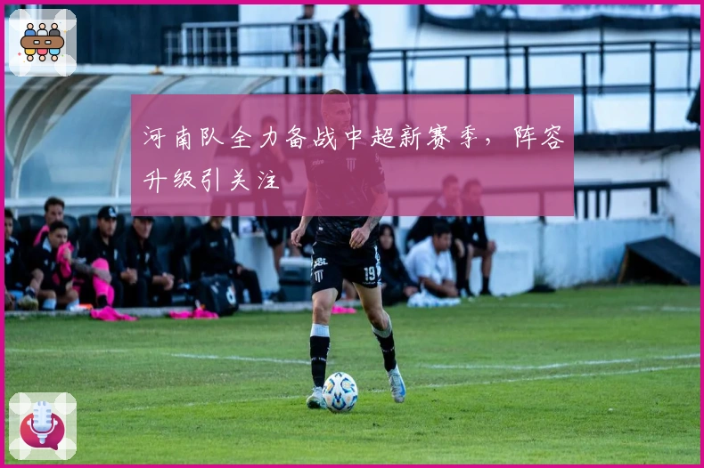 河南队全力备战中超新赛季，阵容升级引关注