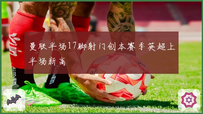 曼联半场17脚射门创本赛季英超上半场新高