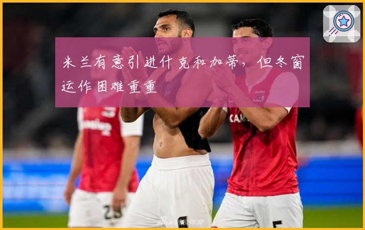 米兰有意引进什克和加蒂,但冬窗运作困难重重